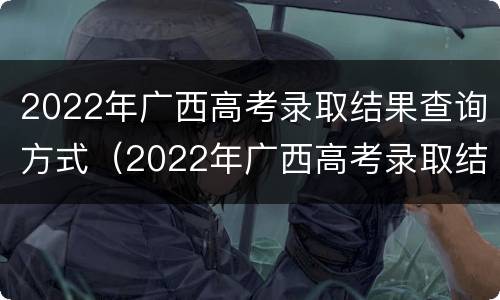 2022年广西高考录取结果查询方式（2022年广西高考录取结果查询方式及时间）
