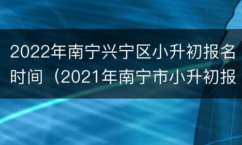 2022年南宁兴宁区小升初报名时间（2021年南宁市小升初报名时间）