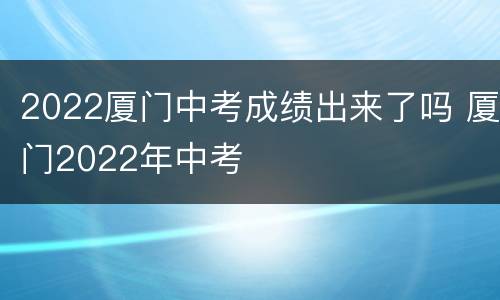 2022厦门中考成绩出来了吗 厦门2022年中考