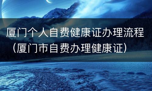 厦门个人自费健康证办理流程（厦门市自费办理健康证）