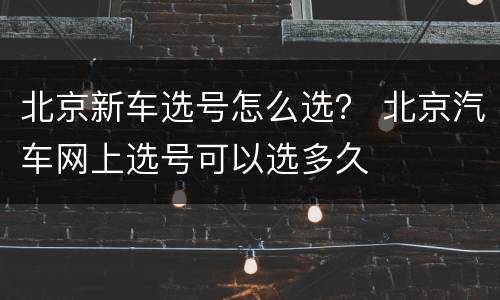 北京新车选号怎么选？ 北京汽车网上选号可以选多久