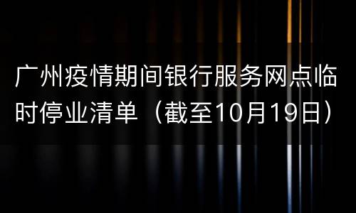广州疫情期间银行服务网点临时停业清单（截至10月19日）