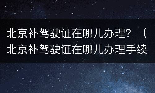 北京补驾驶证在哪儿办理？（北京补驾驶证在哪儿办理手续）
