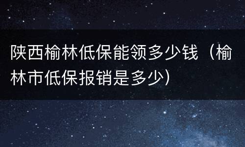陕西榆林低保能领多少钱（榆林市低保报销是多少）