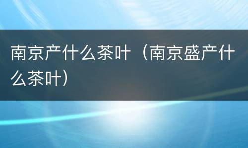南京产什么茶叶（南京盛产什么茶叶）