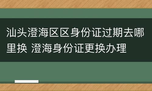 汕头澄海区区身份证过期去哪里换 澄海身份证更换办理