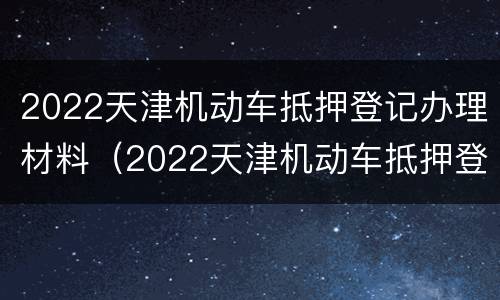 2022天津机动车抵押登记办理材料（2022天津机动车抵押登记办理材料是什么）