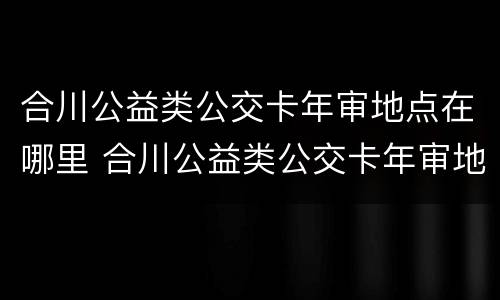 合川公益类公交卡年审地点在哪里 合川公益类公交卡年审地点在哪里啊
