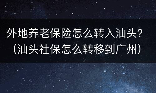外地养老保险怎么转入汕头？（汕头社保怎么转移到广州）