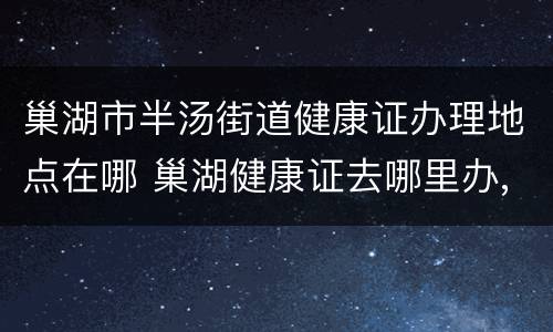 巢湖市半汤街道健康证办理地点在哪 巢湖健康证去哪里办,怎么办理,需要什么材料