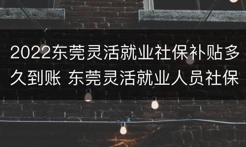 2022东莞灵活就业社保补贴多久到账 东莞灵活就业人员社保2020年最新政策