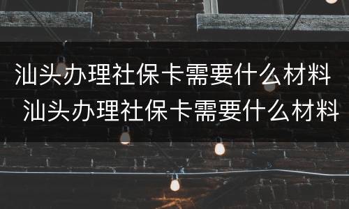 汕头办理社保卡需要什么材料 汕头办理社保卡需要什么材料呢