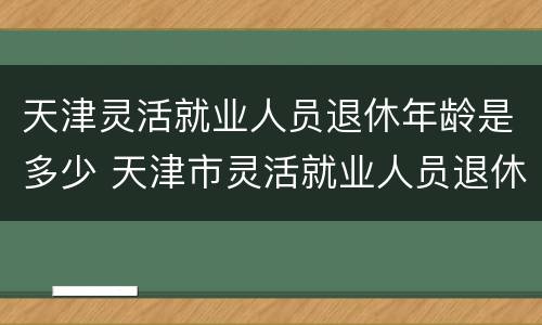 天津灵活就业人员退休年龄是多少 天津市灵活就业人员退休年龄