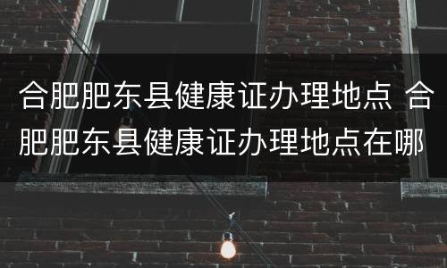 合肥肥东县健康证办理地点 合肥肥东县健康证办理地点在哪