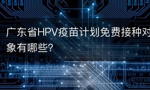 广东省HPV疫苗计划免费接种对象有哪些？