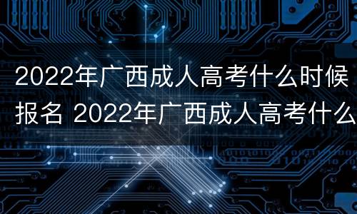 2022年广西成人高考什么时候报名 2022年广西成人高考什么时候报名考试