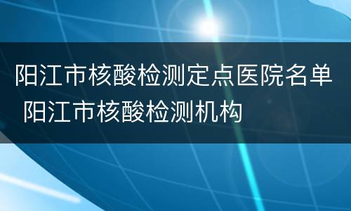 阳江市核酸检测定点医院名单 阳江市核酸检测机构