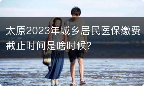 太原2023年城乡居民医保缴费截止时间是啥时候？
