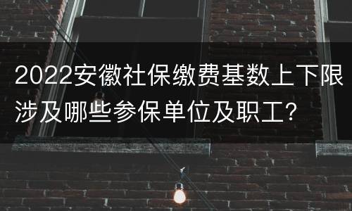 2022安徽社保缴费基数上下限涉及哪些参保单位及职工？