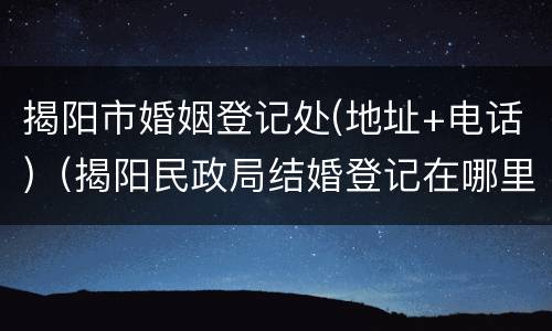 揭阳市婚姻登记处(地址+电话)（揭阳民政局结婚登记在哪里）