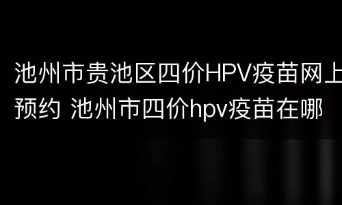 池州市贵池区四价HPV疫苗网上预约 池州市四价hpv疫苗在哪里打