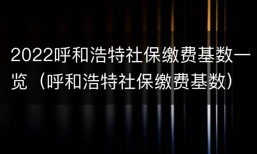 2022呼和浩特社保缴费基数一览（呼和浩特社保缴费基数）