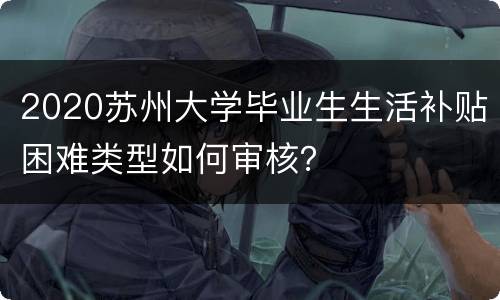 2020苏州大学毕业生生活补贴困难类型如何审核？