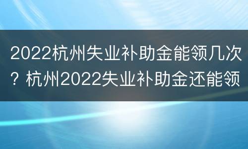 2022杭州失业补助金能领几次? 杭州2022失业补助金还能领取