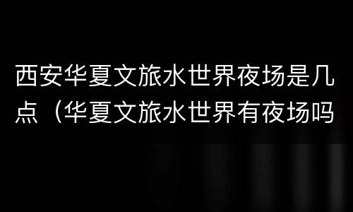 西安华夏文旅水世界夜场是几点（华夏文旅水世界有夜场吗）