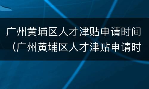广州黄埔区人才津贴申请时间（广州黄埔区人才津贴申请时间表）