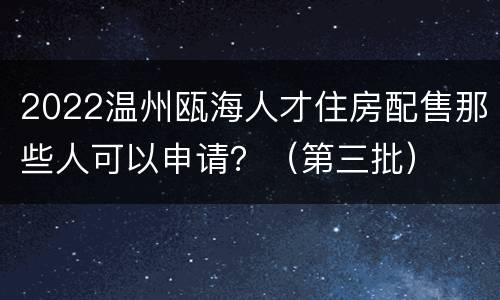 2022温州瓯海人才住房配售那些人可以申请？（第三批）