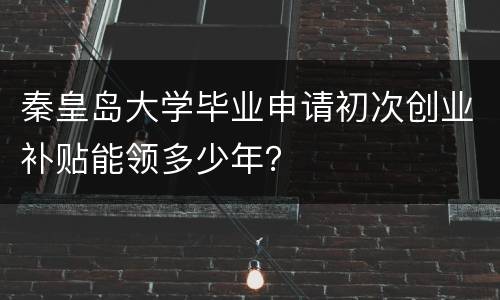秦皇岛大学毕业申请初次创业补贴能领多少年？