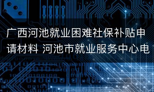 广西河池就业困难社保补贴申请材料 河池市就业服务中心电话