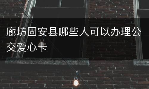 廊坊固安县哪些人可以办理公交爱心卡