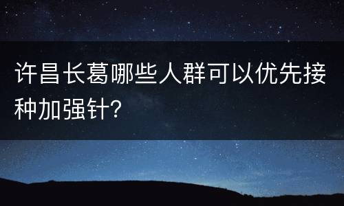许昌长葛哪些人群可以优先接种加强针？