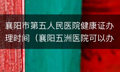 襄阳市第五人民医院健康证办理时间（襄阳五洲医院可以办健康证吗）