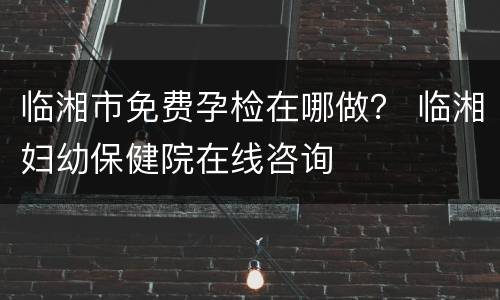 临湘市免费孕检在哪做？ 临湘妇幼保健院在线咨询