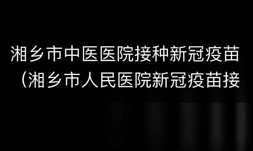 湘乡市中医医院接种新冠疫苗（湘乡市人民医院新冠疫苗接种）