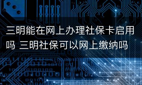 三明能在网上办理社保卡启用吗 三明社保可以网上缴纳吗