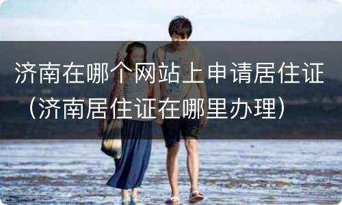 济南在哪个网站上申请居住证（济南居住证在哪里办理）