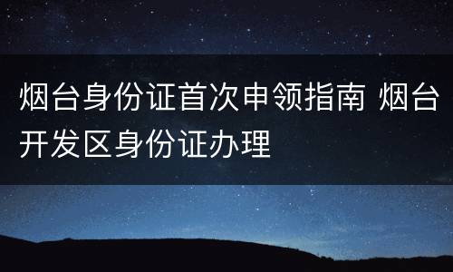 烟台身份证首次申领指南 烟台开发区身份证办理