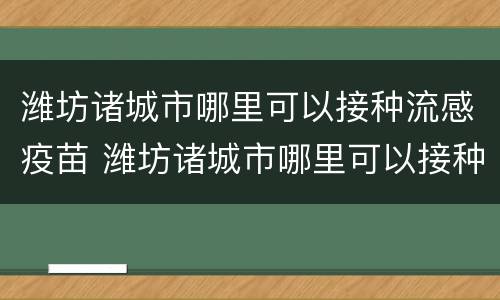 潍坊诸城市哪里可以接种流感疫苗 潍坊诸城市哪里可以接种流感疫苗针