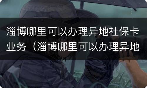 淄博哪里可以办理异地社保卡业务（淄博哪里可以办理异地社保卡业务的）