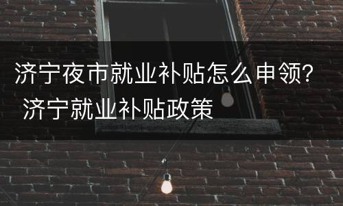 济宁夜市就业补贴怎么申领？ 济宁就业补贴政策