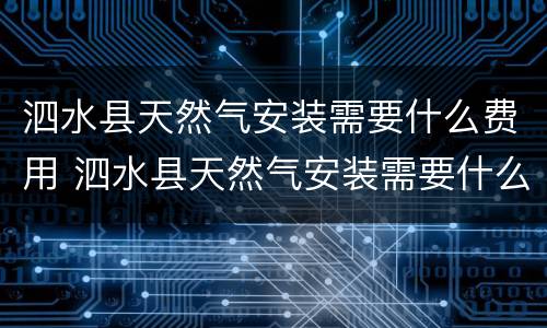 泗水县天然气安装需要什么费用 泗水县天然气安装需要什么费用才能安装