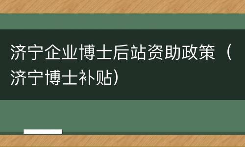 济宁企业博士后站资助政策（济宁博士补贴）