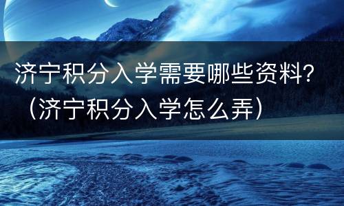 济宁积分入学需要哪些资料？（济宁积分入学怎么弄）