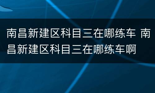 南昌新建区科目三在哪练车 南昌新建区科目三在哪练车啊