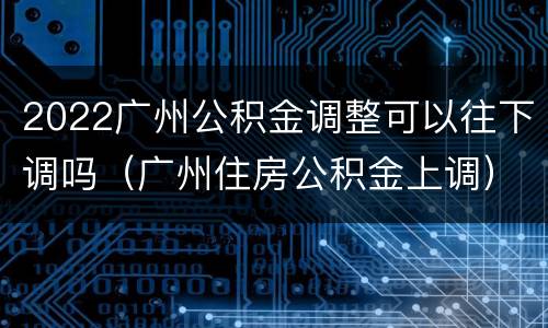 2022广州公积金调整可以往下调吗（广州住房公积金上调）