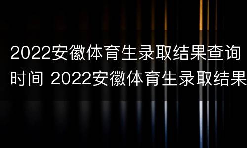 2022安徽体育生录取结果查询时间 2022安徽体育生录取结果查询时间表